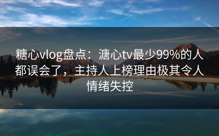 糖心vlog盘点：溏心tv最少99%的人都误会了，主持人上榜理由极其令人情绪失控