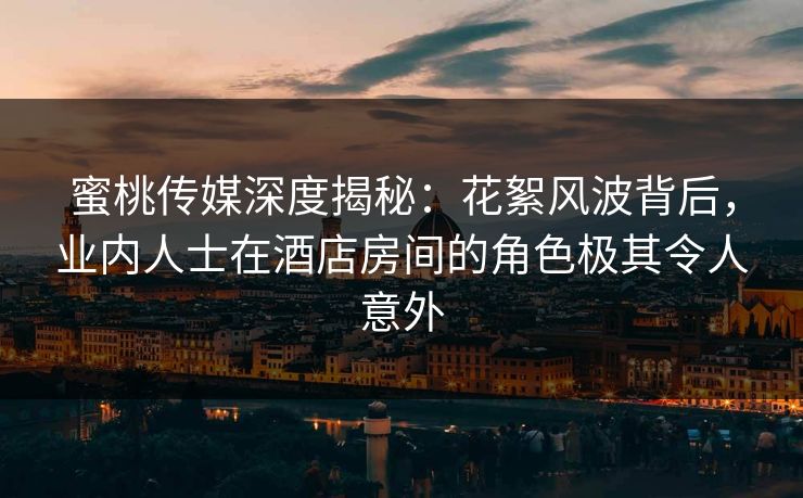 蜜桃传媒深度揭秘：花絮风波背后，业内人士在酒店房间的角色极其令人意外