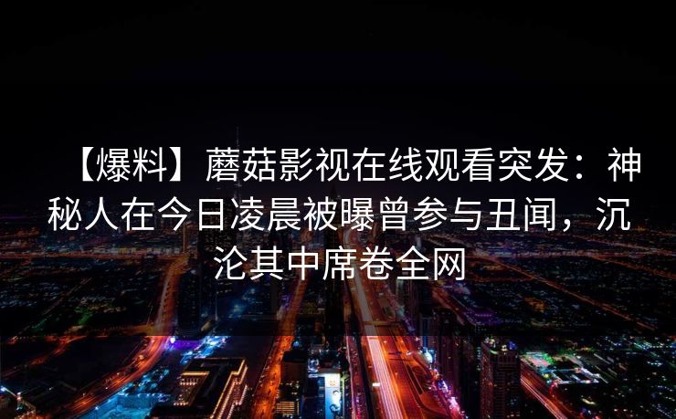 【爆料】蘑菇影视在线观看突发：神秘人在今日凌晨被曝曾参与丑闻，沉沦其中席卷全网