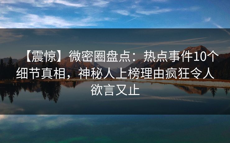 【震惊】微密圈盘点：热点事件10个细节真相，神秘人上榜理由疯狂令人欲言又止