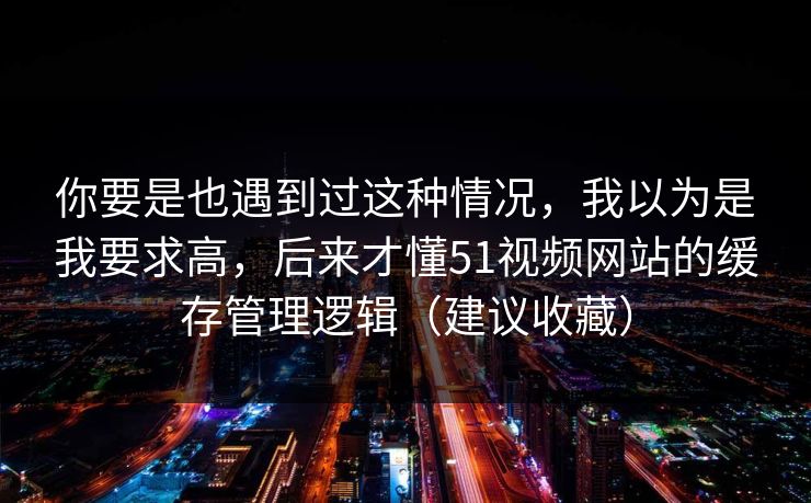 你要是也遇到过这种情况，我以为是我要求高，后来才懂51视频网站的缓存管理逻辑（建议收藏）