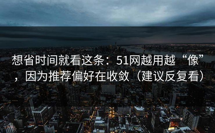 想省时间就看这条：51网越用越“像”，因为推荐偏好在收敛（建议反复看）