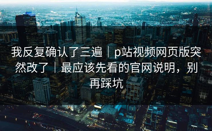 我反复确认了三遍｜p站视频网页版突然改了｜最应该先看的官网说明，别再踩坑