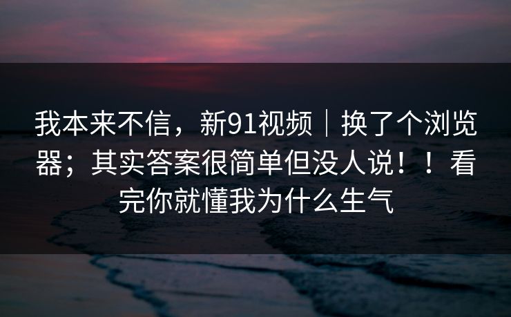 我本来不信，新91视频｜换了个浏览器；其实答案很简单但没人说！！看完你就懂我为什么生气