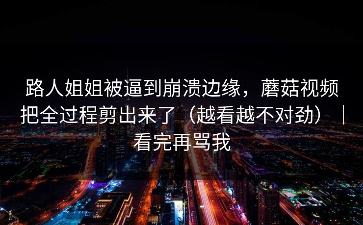 路人姐姐被逼到崩溃边缘，蘑菇视频把全过程剪出来了（越看越不对劲）｜看完再骂我