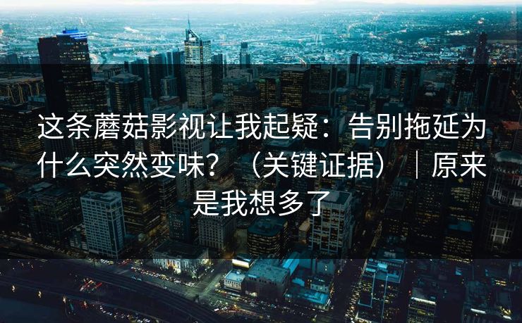 这条蘑菇影视让我起疑：告别拖延为什么突然变味？（关键证据）｜原来是我想多了