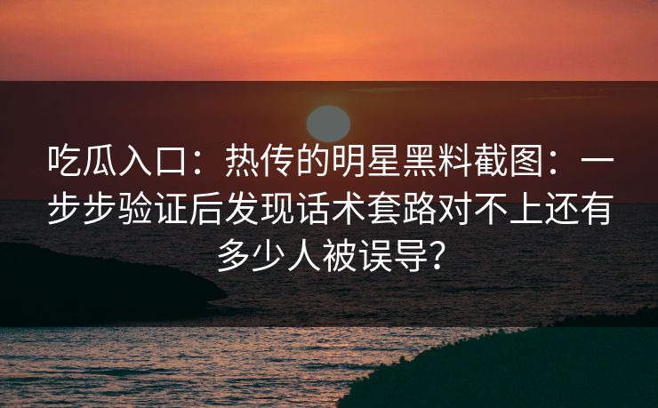 吃瓜入口：热传的明星黑料截图：一步步验证后发现话术套路对不上还有多少人被误导？