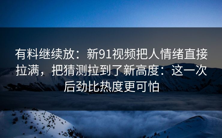 有料继续放：新91视频把人情绪直接拉满，把猜测拉到了新高度：这一次后劲比热度更可怕