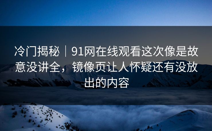 冷门揭秘｜91网在线观看这次像是故意没讲全，镜像页让人怀疑还有没放出的内容